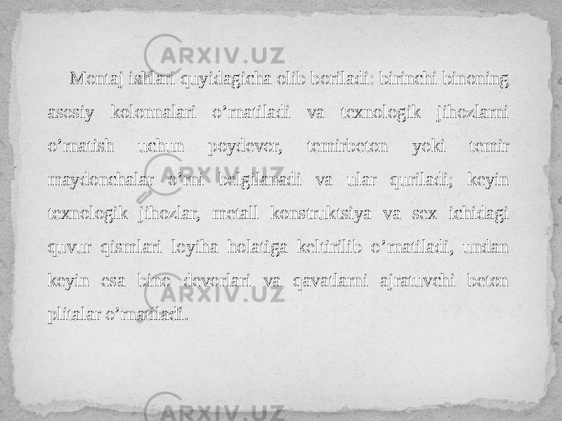 Montaj ishlari quyidagicha olib boriladi: birinchi binoning asosiy kolonnalari o’rnatiladi va texnologik jihozlarni o’rnatish uchun poydevor, temirbeton yoki temir maydonchalar o’rni belgilanadi va ular quriladi; keyin texnologik jihozlar, metall konstruktsiya va sex ichidagi quvur qismlari loyiha holatiga keltirilib o’rnatiladi, undan keyin esa bino devorlari va qavatlarni ajratuvchi beton plitalar o’rnatiladi. 