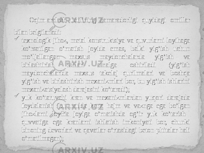 Oqim-aralash usulining samaradorligi quyidagi omillar bilan belgilanadi:  texnologik jihoz, metal konstruktsiya va quvurlarni loyihaga ko’rsatilgan o’rnatish joyida emas, balki yig’ish uchun mo’ljallangan maxsus maydonchalarda yig’ish va birlashtirish ishlari amalga oshiriladi (yig’ish maydonchalarida maxsus takelaj qurilmalari va boshqa yig’ish va birlashtirish mexanizmlari bor, bu yig’ish ishlarini mexanizatsiyalash darajasini ko’taradi);  yuk ko’taruvchi kran va mexanizmlardan yuqori darajada foydalanish (bu usulda katta hajm va vaznga ega bo’lgan jihozlarni loyiha joyiga o’rnatishda og’ir yuk ko’tarish quvvatiga ega kranlarni ishlatish imkoniyati bor, chunki binoning devorlari va qavatlar o’rtasidagi beton pltitalar hali o’rnatilmagan); 