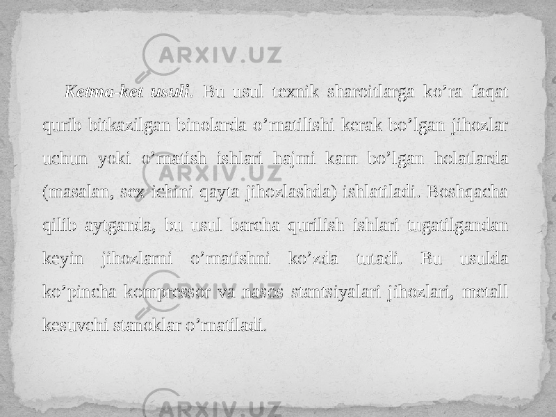 Ketma-ket usuli . Bu usul texnik sharoitlarga ko’ra faqat qurib bitkazilgan binolarda o’rnatilishi kerak bo’lgan jihozlar uchun yoki o’rnatish ishlari hajmi kam bo’lgan holatlarda (masalan, sex ichini qayta jihozlashda) ishlatiladi. Boshqacha qilib aytganda, bu usul barcha qurilish ishlari tugatilgandan keyin jihozlarni o’rnatishni ko’zda tutadi. Bu usulda ko’pincha kompressor va nasos stantsiyalari jihozlari, metall kesuvchi stanoklar o’rnatiladi. 