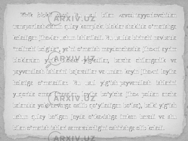 Yirik blokli usul . Bu usul bilan zavod-tayyorlovchidan transportlash uchun qulay komplekt bloklar shaklida o’rnatishga keladigan jihozlar uchun ishlatiladi. Bu usulda birinchi navbatda &#34;nolinchi belgida&#34;, ya`ni o’rnatish maydonchasida jihozni ayrim bloklardan yirik blokka yig’adilar, barcha chilangarlik va payvandlash ishlarini bajaradilar va undan keyin jihozni loyiha holatiga o’rnatadilar. Bu usul yig’ish-payvandlash ishlarini yuqorida emas (masalan, loyiha bo’yicha jihoz poldan ancha balandda yoki devorga osilib qo’yiladigan bo’lsa), balki yig’ish uchun qulay bo’lgan joyda o’tkazishga imkon beradi va shu bilan o’rnatish ishlari samaradorligini oshirishga olib keladi. 