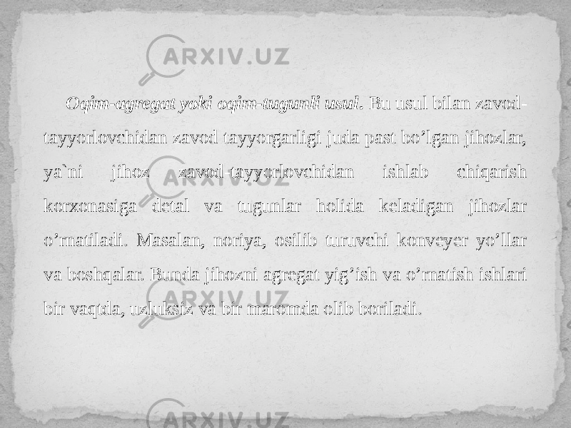 Oqim-agregat yoki oqim-tugunli usul . Bu usul bilan zavod- tayyorlovchidan zavod tayyorgarligi juda past bo’lgan jihozlar, ya`ni jihoz zavod-tayyorlovchidan ishlab chiqarish korxonasiga detal va tugunlar holida keladigan jihozlar o’rnatiladi. Masalan, noriya, osilib turuvchi konveyer yo’llar va boshqalar. Bunda jihozni agregat yig’ish va o’rnatish ishlari bir vaqtda, uzluksiz va bir maromda olib boriladi. 