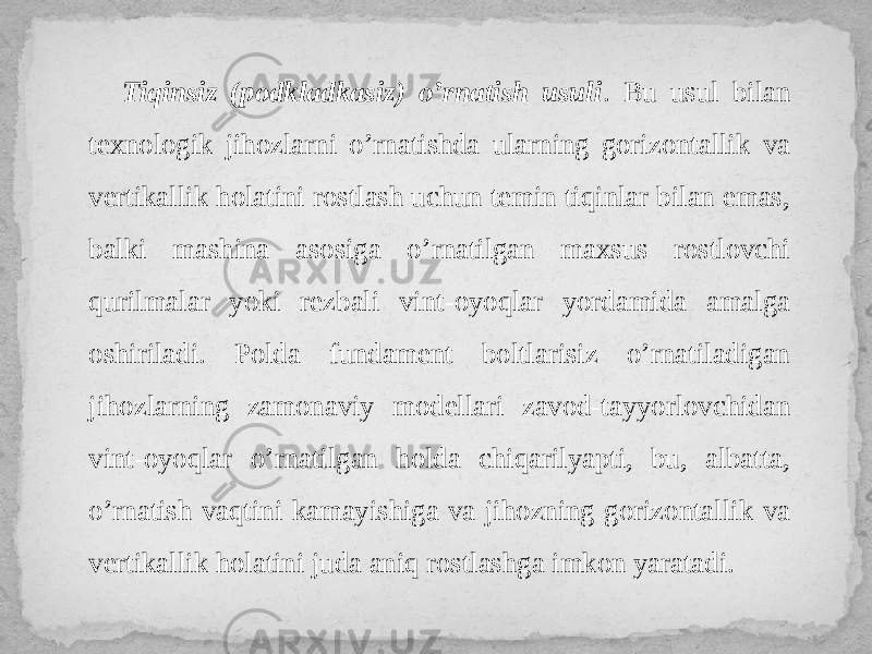 Tiqinsiz (podkladkasiz) o’rnatish usuli . Bu usul bilan texnologik jihozlarni o’rnatishda ularning gorizontallik va vertikallik holatini rostlash uchun temin tiqinlar bilan emas, balki mashina asosiga o’rnatilgan maxsus rostlovchi qurilmalar yoki rezbali vint-oyoqlar yordamida amalga oshiriladi. Polda fundament boltlarisiz o’rnatiladigan jihozlarning zamonaviy modellari zavod-tayyorlovchidan vint-oyoqlar o’rnatilgan holda chiqarilyapti, bu, albatta, o’rnatish vaqtini kamayishiga va jihozning gorizontallik va vertikallik holatini juda aniq rostlashga imkon yaratadi. 