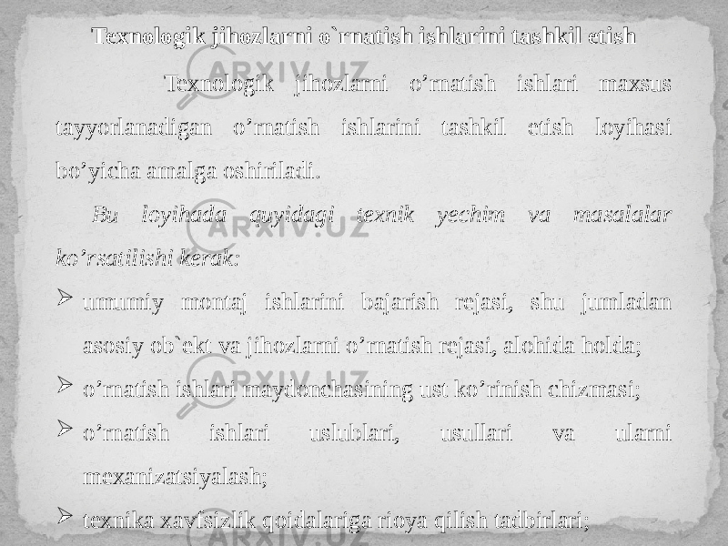 Texnologik jihozlarni o`rnatish ishlarini tashkil etish Texnologik jihozlarni o’rnatish ishlari maxsus tayyorlanadigan o’rnatish ishlarini tashkil etish loyihasi bo’yicha amalga oshiriladi. Bu loyihada quyidagi texnik yechim va masalalar ko’rsatilishi kerak:  umumiy montaj ishlarini bajarish rejasi, shu jumladan asosiy ob`ekt va jihozlarni o’rnatish rejasi, alohida holda;  o’rnatish ishlari maydonchasining ust ko’rinish chizmasi;  o’rnatish ishlari uslublari, usullari va ularni mexanizatsiyalash;  texnika xavfsizlik qoidalariga rioya qilish tadbirlari; 