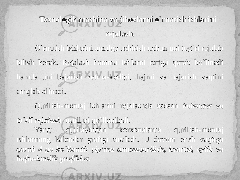 Texnologik mashina va jihozlarni o`rnatish ishlarini rejalash. O`rnatish ishlarini amalga oshirish uchun uni tog`ri rejalab bilish kerak. Rejalash hamma ishlarni turiga qarab bo`linadi hamda uni bajarish ketma-ketligi, hajmi va bajarish vaqtini aniqlab olinadi. Qurilish-montaj ishlarini rejalashda asosan kalendar va to`rli rejalash usullari qo`llaniladi. Yangi qurilayotgan korxonalarda qurilish-montaj ishlarining kalendar grafigi tuziladi. U davom etish vaqtiga qarab 4 ga bo`linadi: yig’ma umumqurilish, kvartal, oylik va hafta-kunlik grafiklar. 