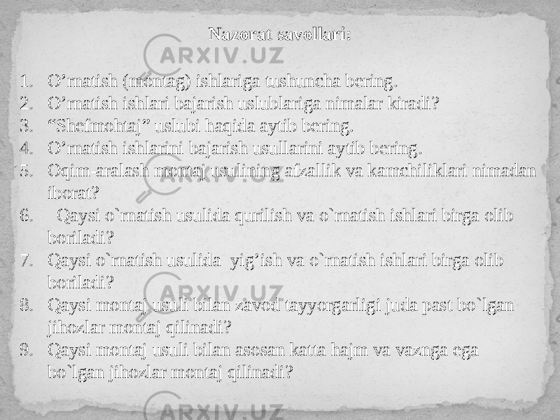 Nazorat savollari: 1. O’rnatish (montag) ishlariga tushuncha bering. 2. O’rnatish ishlari bajarish uslublariga nimalar kiradi? 3. “ Shefmohtaj” uslubi haqida aytib bering. 4. O’rnatish ishlarini bajarish usullarini aytib bering. 5. Oqim-aralash montaj usulining afzallik va kamchiliklari nimadan iborat? 6. Qaysi o`rnatish usulida qurilish va o`rnatish ishlari birga olib boriladi? 7. Qaysi o`rnatish usulida yig’ish va o`rnatish ishlari birga olib boriladi? 8. Qaysi montaj usuli bilan zavod tayyorgarligi juda past bo`lgan jihozlar montaj qilinadi? 9. Qaysi montaj usuli bilan asosan katta hajm va vaznga ega bo`lgan jihozlar montaj qilinadi? 