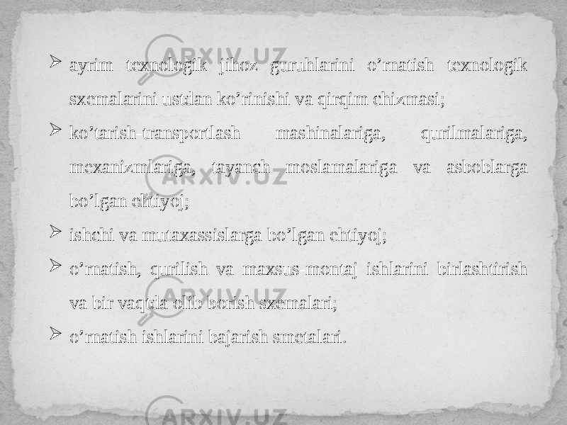  ayrim texnologik jihoz guruhlarini o’rnatish texnologik sxemalarini ustdan ko’rinishi va qirqim chizmasi;  ko’tarish-transportlash mashinalariga, qurilmalariga, mexanizmlariga, tayanch moslamalariga va asboblarga bo’lgan ehtiyoj;  ishchi va mutaxassislarga bo’lgan ehtiyoj;  o’rnatish, qurilish va maxsus-montaj ishlarini birlashtirish va bir vaqtda olib borish sxemalari;  o’rnatish ishlarini bajarish smetalari. 