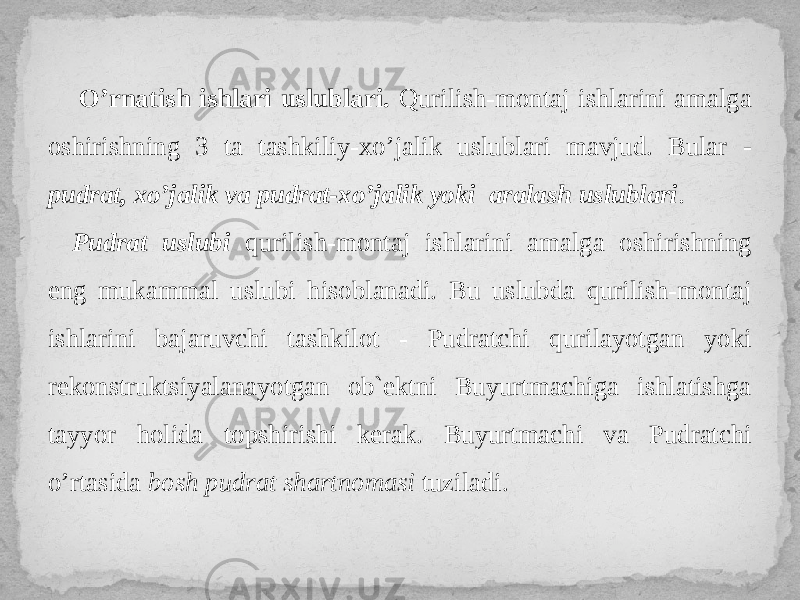 O’rnatish ishlari uslublari. Qurilish-montaj ishlarini amalga oshirishning 3 ta tashkiliy-xo’jalik uslublari mavjud. Bular - pudrat, xo’jalik va pudrat-xo’jalik yoki aralash uslublari . Pudrat uslubi qurilish-montaj ishlarini amalga oshirishning eng mukammal uslubi hisoblanadi. Bu uslubda qurilish-montaj ishlarini bajaruvchi tashkilot - Pudratchi qurilayotgan yoki rekonstruktsiyalanayotgan ob`ektni Buyurtmachiga ishlatishga tayyor holida topshirishi kerak. Buyurtmachi va Pudratchi o’rtasida bosh pudrat shartnomasi tuziladi. 