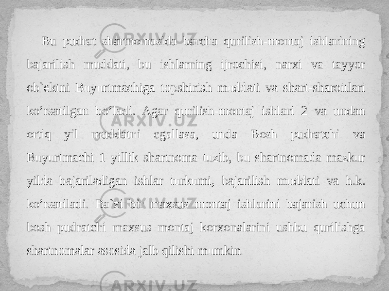 Bu pudrat shartnomasida barcha qurilish-montaj ishlarining bajarilish muddati, bu ishlarning ijrochisi, narxi va tayyor ob`ektni Buyurtmachiga topshirish muddati va shart-sharoitlari ko’rsatilgan bo’ladi. Agar qurilish-montaj ishlari 2 va undan ortiq yil muddatni egallasa, unda Bosh pudratchi va Buyurtmachi 1 yillik shartnoma tuzib, bu shartnomada mazkur yilda bajariladigan ishlar turkumi, bajarilish muddati va h.k. ko’rsatiladi. Ba`zi bir maxsus montaj ishlarini bajarish uchun bosh pudratchi maxsus montaj korxonalarini ushbu qurilishga shartnomalar asosida jalb qilishi mumkin. 