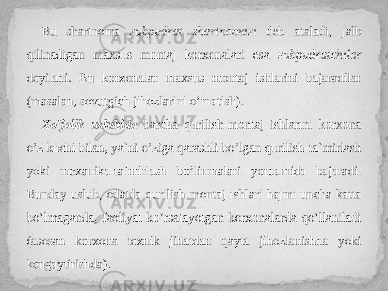 Bu shartnoma subpudrat shartnomasi deb ataladi, jalb qilinadigan maxsus montaj korxonalari esa subpudratchilar deyiladi. Bu korxonalar maxsus montaj ishlarini bajaradilar (masalan, sovutgich jihozlarini o’rnatish). Xo’jalik uslubida barcha qurilish-montaj ishlarini korxona o’z kuchi bilan, ya`ni o’ziga qarashli bo’lgan qurilish-ta`mirlash yoki mexanika-ta`mirlash bo’linmalari yordamida bajaradi. Bunday uslub, odatda qurilish-montaj ishlari hajmi uncha katta bo’lmaganda, faoliyat ko’rsatayotgan korxonalarda qo’llaniladi (asosan korxona texnik jihatdan qayta jihozlanishda yoki kengaytirishda). 