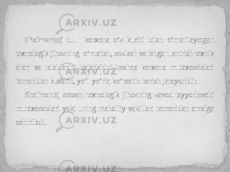 Shefmontaj bu - korxona o’z kuchi bilan o’rnatilayotgan texnologik jihozning o’rnatish, sozlash va ishga tushirish texnik shart va talablarini bajarishini boshqa korxona mutaxassislari tomonidan kuzatib, yo’l-yo’riq ko’rsatib borish jarayonidir. Shefmontaj asosan texnologik jihozning zavod-tayyorlovchi mutaxassislari yoki uning mahalliy vakillari tomonidan amalga oshiriladi. 