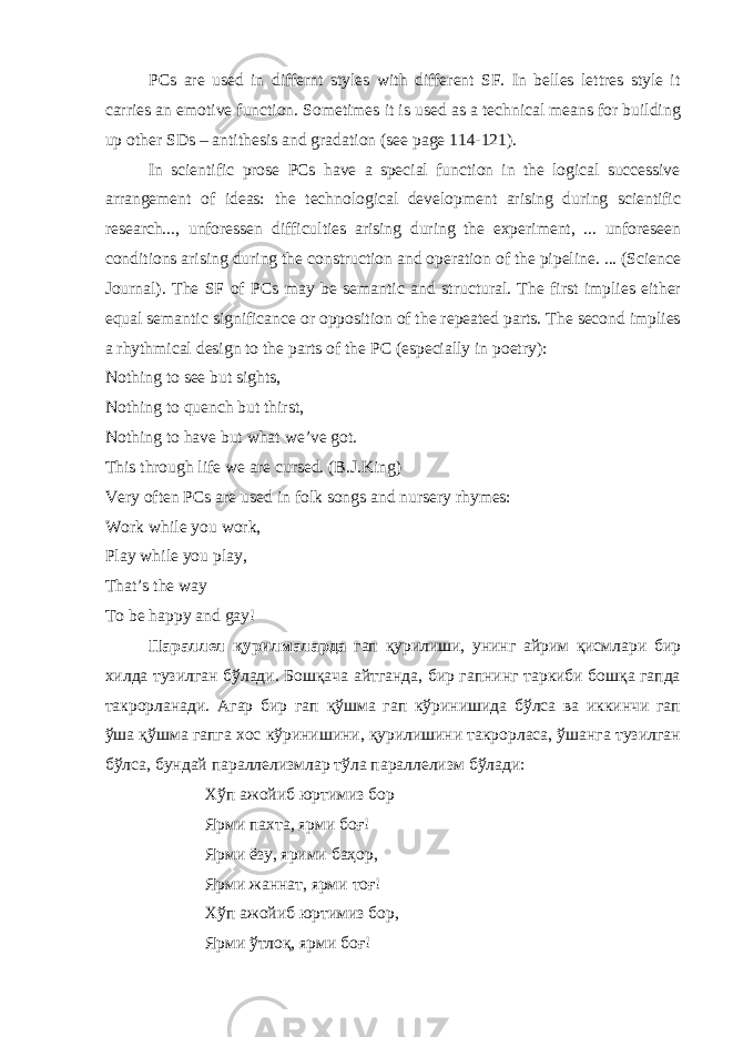 PCs are used in differnt styles with different SF. In belles lettres style it carries an emotive function. Sometimes it is used as a technical means for building up other SDs – antithesis and gradation (se page 114-121). In scientific prose PCs have a special function in the logical successive arrangement of ideas: the technological development arising during scientific research..., unforessen difficulties arising during the experiment, ... unforesen conditions arising during the construction and operation of the pipeline. ... (Science Journal). The SF of PCs may be semantic and structural. The first implies either equal semantic significance or opposition of the repeated parts. The second implies a rhythmical design to the parts of the PC (especially in poetry): Nothing to se but sights, Nothing to quench but thirst, Nothing to have but what we’ve got. Th i s through life we are cursed. (B.J.King) Very often PCs are used in folk songs and nursery rhymes: Work while you work, Play while you play, That’s the way To be happy and gay! Параллел қурилмаларда гап қурилиши, унинг айрим қисмлари бир хилда тузилган бўлади. Бошқача айтганда, бир гапнинг таркиби бошқа гапда такрорланади. Агар бир гап қўшма гап кўринишида бўлса ва иккинчи гап ўша қўшма гапга хос кўринишини, қурилишини такрорласа, ўшанга тузилган бўлса, бундай параллелизмлар тўла параллелизм бўлади: Хўп ажойиб юртимиз бор Ярми пахта, ярми боғ! Ярми ёзу, ярими баҳор, Ярми жаннат, ярми тоғ! Хўп ажойиб юртимиз бор, Ярми ўтлоқ, ярми боғ! 
