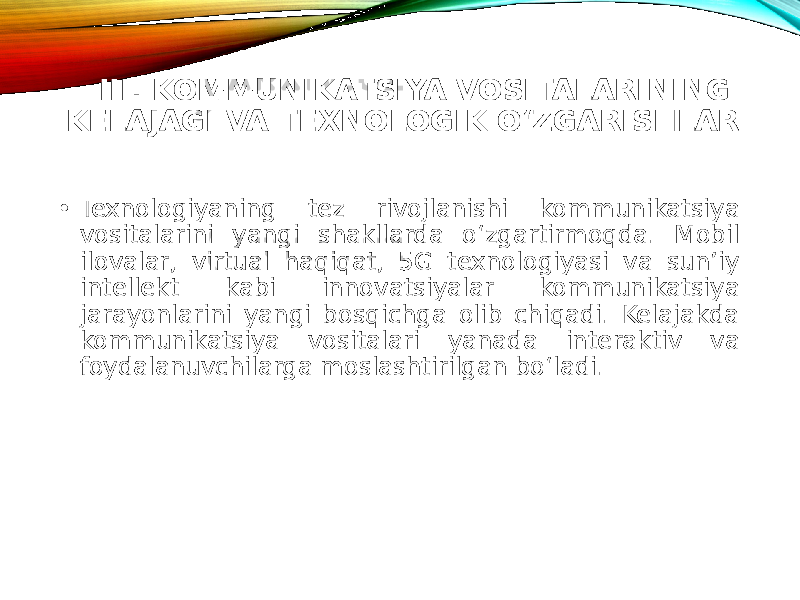 III. KOMMUNIKATSIYA VOSITALARINING KELAJAGI VA TEXNOLOGIK O‘ZGARISHLAR • Texnologiyaning tez rivojlanishi kommunikatsiya vositalarini yangi shakllarda o‘zgartirmoqda. Mobil ilovalar, virtual haqiqat, 5G texnologiyasi va sun’iy intellekt kabi innovatsiyalar kommunikatsiya jarayonlarini yangi bosqichga olib chiqadi. Kelajakda kommunikatsiya vositalari yanada interaktiv va foydalanuvchilarga moslashtirilgan bo‘ladi. 