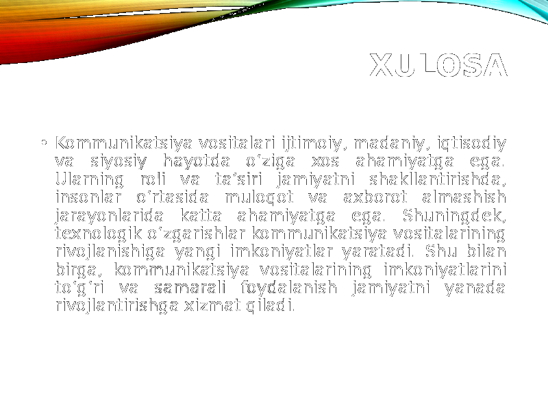 XULOSA • Kommunikatsiya vositalari ijtimoiy, madaniy, iqtisodiy va siyosiy hayotda o‘ziga xos ahamiyatga ega. Ularning roli va ta’siri jamiyatni shakllantirishda, insonlar o‘rtasida muloqot va axborot almashish jarayonlarida katta ahamiyatga ega. Shuningdek, texnologik o‘zgarishlar kommunikatsiya vositalarining rivojlanishiga yangi imkoniyatlar yaratadi. Shu bilan birga, kommunikatsiya vositalarining imkoniyatlarini to‘g‘ri va samarali foydalanish jamiyatni yanada rivojlantirishga xizmat qiladi. 