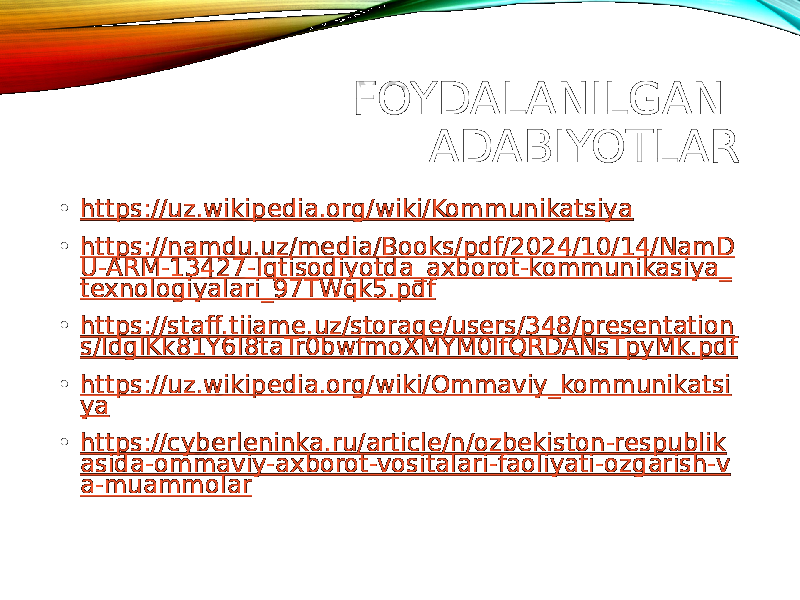 FOYDALANILGAN ADABIYOTLAR • https://uz.wikipedia.org/wiki/Kommunikatsiya • https://namdu.uz/media/Books/pdf/2024/10/14/NamD U-ARM-13427-Iqtisodiyotda_axborot-kommunikasiya_ texnologiyalari_97TWqk5.pdf • https://staff.tiiame.uz/storage/users/348/presentation s/ldglKk81Y6l8taTr0bwfmoXMYM0IfQRDANsTpyMk.pdf • https://uz.wikipedia.org/wiki/Ommaviy_kommunikatsi ya • https://cyberleninka.ru/article/n/ozbekiston-respublik asida-ommaviy-axborot-vositalari-faoliyati-ozgarish-v a-muammolar 