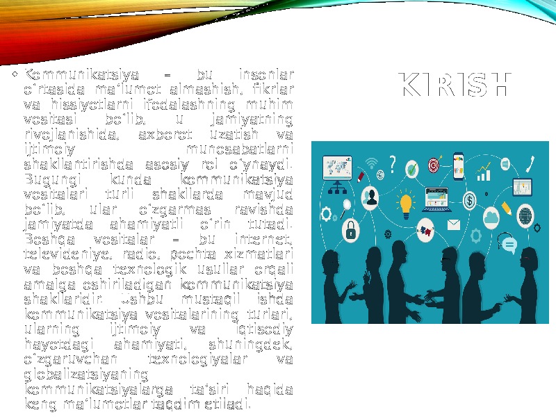 KIRISH• Kommunikatsiya – bu insonlar o‘rtasida ma’lumot almashish, fikrlar va hissiyotlarni ifodalashning muhim vositasi bo‘lib, u jamiyatning rivojlanishida, axborot uzatish va ijtimoiy munosabatlarni shakllantirishda asosiy rol o‘ynaydi. Bugungi kunda kommunikatsiya vositalari turli shakllarda mavjud bo‘lib, ular o‘zgarmas ravishda jamiyatda ahamiyatli o‘rin tutadi. Boshqa vositalar – bu internet, televideniye, radio, pochta xizmatlari va boshqa texnologik usullar orqali amalga oshiriladigan kommunikatsiya shakllaridir. Ushbu mustaqil ishda kommunikatsiya vositalarining turlari, ularning ijtimoiy va iqtisodiy hayotdagi ahamiyati, shuningdek, o‘zgaruvchan texnologiyalar va globalizatsiyaning kommunikatsiyalarga ta’siri haqida keng ma’lumotlar taqdim etiladi. 