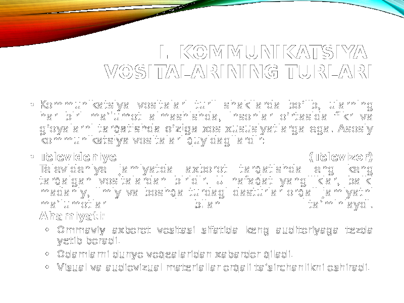 I. KOMMUNIKATSIYA VOSITALARINING TURLARI • Kommunikatsiya vositalari turli shakllarda bo‘lib, ularning har biri ma’lumot almashishda, insonlar o‘rtasida fikr va g‘oyalarni tarqatishda o‘ziga xos xususiyatlarga ega. Asosiy kommunikatsiya vositalari quyidagilardir: • Televideniye (Televizor) Televideniye jamiyatda axborot tarqatishda eng keng tarqalgan vositalardan biridir. U nafaqat yangiliklar, balki madaniy, ilmiy va boshqa turdagi dasturlar orqali jamiyatni ma’lumotlar bilan ta’minlaydi. Ahamiyati: • Ommaviy axborot vositasi sifatida keng auditoriyaga tezda yetib boradi. • Odamlarni dunyo voqealaridan xabardor qiladi. • Visual va audiovizual materiallar orqali ta’sirchanlikni oshiradi. 