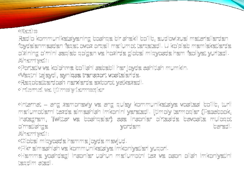 • Radio Radio kommunikatsiyaning boshqa bir shakli bo‘lib, audiovizual materiallardan foydalanmasdan faqat ovoz orqali ma’lumot tarqatadi. U ko‘plab mamlakatlarda o‘zining o‘rnini saqlab qolgan va hozirda global miqyosda ham faoliyat yuritadi. Ahamiyati: • Portativ va ko‘chma bo‘lishi sababli har joyda eshitish mumkin. • Vaqtni tejaydi, ayniqsa transport vositalarida. • Raqobatbardosh narxlarda axborot yetkazadi. • Internet va ijtimoiy tarmoqlar • Internet – eng zamonaviy va eng qulay kommunikatsiya vositasi bo‘lib, turli ma’lumotlarni tezda almashish imkonini yaratadi. Ijtimoiy tarmoqlar (Facebook, Instagram, Twitter va boshqalar) esa insonlar o‘rtasida bevosita muloqot o‘rnatishga yordam beradi. Ahamiyati: • Global miqyosda hamma joyda mavjud. • Fikr almashish va kommunikatsiya imkoniyatlari yuqori. • Hamma yoshdagi insonlar uchun ma’lumotni tez va oson olish imkoniyatini taqdim etadi. 