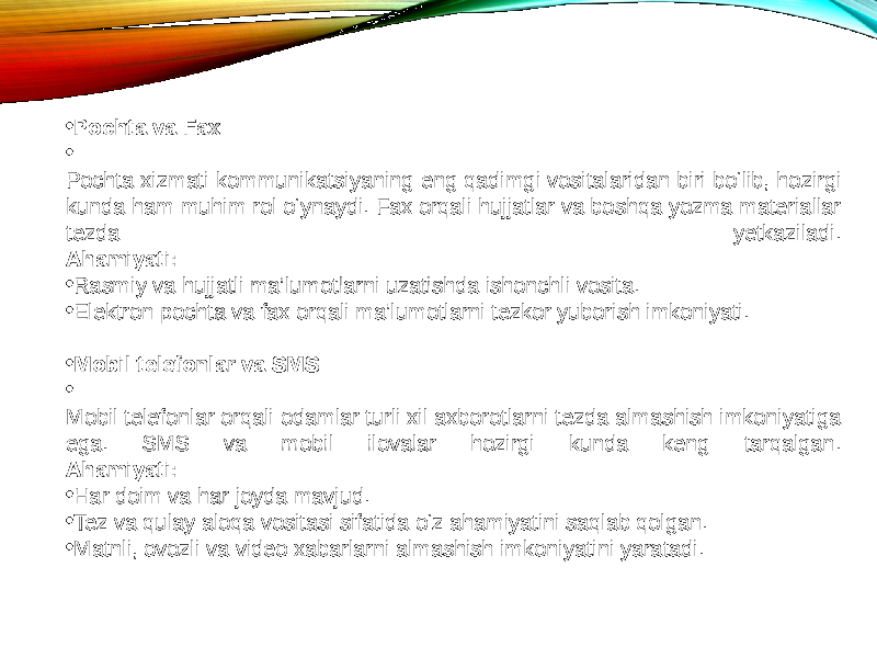 • Pochta va Fax • Pochta xizmati kommunikatsiyaning eng qadimgi vositalaridan biri bo‘lib, hozirgi kunda ham muhim rol o‘ynaydi. Fax orqali hujjatlar va boshqa yozma materiallar tezda yetkaziladi. Ahamiyati: • Rasmiy va hujjatli ma’lumotlarni uzatishda ishonchli vosita. • Elektron pochta va fax orqali ma’lumotlarni tezkor yuborish imkoniyati. • Mobil telefonlar va SMS • Mobil telefonlar orqali odamlar turli xil axborotlarni tezda almashish imkoniyatiga ega. SMS va mobil ilovalar hozirgi kunda keng tarqalgan. Ahamiyati: • Har doim va har joyda mavjud. • Tez va qulay aloqa vositasi sifatida o‘z ahamiyatini saqlab qolgan. • Matnli, ovozli va video xabarlarni almashish imkoniyatini yaratadi. 