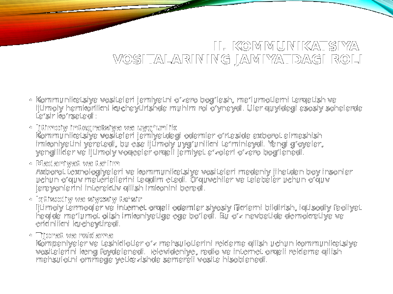 II. KOMMUNIKATSIYA VOSITALARINING JAMIYATDAGI ROLI • Kommunikatsiya vositalari jamiyatni o‘zaro bog‘lash, ma’lumotlarni tarqatish va ijtimoiy hamkorlikni kuchaytirishda muhim rol o‘ynaydi. Ular quyidagi asosiy sohalarda ta’sir ko‘rsatadi: • Ijtimoiy integratsiya va uyg‘unlik Kommunikatsiya vositalari jamiyatdagi odamlar o‘rtasida axborot almashish imkoniyatini yaratadi, bu esa ijtimoiy uyg‘unlikni ta’minlaydi. Yangi g‘oyalar, yangiliklar va ijtimoiy voqealar orqali jamiyat a’zolari o‘zaro bog‘lanadi. • Madaniyat va ta’lim Axborot texnologiyalari va kommunikatsiya vositalari madaniy jihatdan boy insonlar uchun o‘quv materiallarini taqdim etadi. O‘quvchilar va talabalar uchun o‘quv jarayonlarini interaktiv qilish imkonini beradi. • Iqtisodiy va siyosiy ta’sir Ijtimoiy tarmoqlar va internet orqali odamlar siyosiy fikrlarni bildirish, iqtisodiy faoliyat haqida ma’lumot olish imkoniyatiga ega bo‘ladi. Bu o‘z navbatida demokratiya va erkinlikni kuchaytiradi. • Tijorat va reklama Kompaniyalar va tashkilotlar o‘z mahsulotlarini reklama qilish uchun kommunikatsiya vositalarini keng foydalanadi. Televideniye, radio va internet orqali reklama qilish mahsulotni ommaga yetkazishda samarali vosita hisoblanadi. 