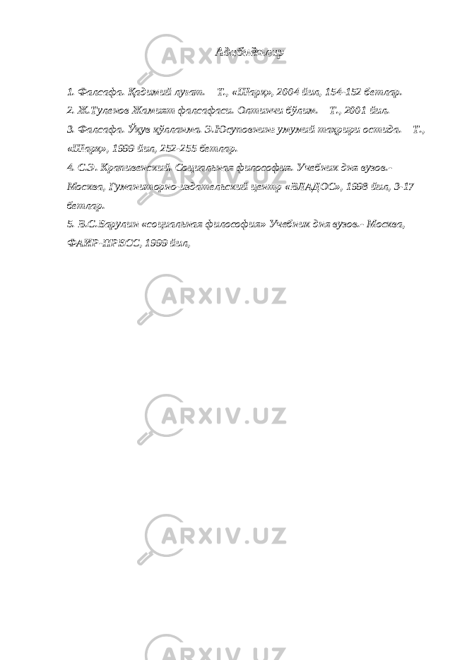 Адабиётлар 1. Фалсафа. Қадимий луғат. – Т., «Шарқ», 2004 йил, 154-152 бетлар. 2. Ж.Туленов Жамият фалсафаси. Олтинчи бўлим. – Т., 2001 йил. 3. Фалсафа. Ўқув қўлланма. Э.Юсуповнинг умумий таҳрири остида. – Т., «Шарқ», 1999 йил, 252-255 бетлар. 4. С.Э. Крапивенский. Социальная философия. Учебник дня вузов.- Москва, Гуманиторно-издательский центр «ВЛАДОС», 1998 йил, 3-17 бетлар. 5. В.С.Барулин «социальная философия» Учебник дня вузов.- Москва, ФАИР-ПРЕСС, 1999 йил, 