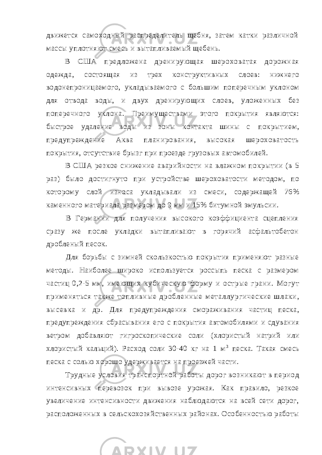 движется самоходный распределитель щебня, затем катки различной массы уплотняют смесь и вытапливаемый щебень. В СШ А п ре дл ож ен а д ре ни рую ща я ш ер ох ов ат ая д ор ож на я од еж да , состоящая из трех конструктивных слоев: нижнего водонепроницаемого, укладываемого с большим поперечным уклоном для отвода воды, и двух дренирующих слоев, уложенных без поперечного уклона. Преимуществами этого покрытия являются: быстрое удаление воды из зоны контакта шины с покрытием , предупреж дение Аква планирования, высокая шероховатость покрытия, отсутствие брызг при проезде грузовых автомобилей. В США резкое снижение аварийности на влажном покрытии ( в 5 раз) было достигнуто при устройстве шероховатости методом, по которому слой износа укладывали из смеси, содержащей 76% каменного материала размером до 9 мм и 15% битумной эмульсии. В Германии для получения высокого коэффициента сцепления сразу же после укладки вытапливают в горячий асфальтобетон дробленый песок. Для борьбы с зимней скользкостью покрытия применяют разные методы. Наиболее широко используется россыпь песка с размером частиц 0,2-5 мм, им ею щих кубическую ф орм у и острые грани. Могут прим еняться такж е т о п л и в н ы е д р о б л е н н ы е м е т а л л у р г и ч е с к и е ш л а к и , в ы с е в к а и д р . Д л я предупреждения смораживания частиц песка, предупреждения сбрасывания его с покрытия автомобилями и сдувания ветром добавляют гигроскопические соли (хлористый натрий или хлористый кальций). Расход соли 30-40 кг на 1 м 3 песка. Такая смесь песка с солью хорошо удерживается на проезжей части. Трудные условия транспортной работы дорог возникают в период интенсивных перевозок при вывозе урожая. Как правило, резкое увеличение интенсивности движения наблюдаются на всей сети дорог, расположенных в сельскохозяйственных районах. Особенностью работы 