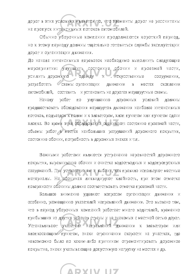 дорог в этих условиях я вл яе тс я т о, чт о э лем ен ты до ро г н е ра сс чи та ны н а пр оп ус к ин те нс ив ны х потоков автомобилей. О б ы ч н о у б о р о ч н ы е к ом п а н и и п р о д о л ж аю т с я к о р о т к и й п е р и о д , н о к этому периоду должны тщательно готовиться службы эксплуатации дорог и организации движения. До начала интенсивных перевозок необходимо выполнить следующие м е р о п р и я т и я : у л у ч ш и т ь с о с т о я н и е о б о ч и н и п р о е з ж е й ч а с т и , у с и л и т ь дорожную одежду и . искусственные сооружения, разработать схемы организации движения в местах скопления автомобилей, составить и установить на дорогах маршрутные схемы. Началу работ по улучшению дорожных условий должны предшествовать обследования маршрутов движения наиболее интенсивных потоков, подъездов к полям и к элеваторам, хлоп пунктам или пунктам сдачи хлопка. Во время этих обследований оценивают: состояние проезжей части, объемы работ в местах наибольших разрушений дорожного покрытия, состояние обочин, потребность в дорожных знаках и т.п. Важными работами являются устранение неровностей дорожного покрытия, выравнивание обочин и очистка водоотводных и водопропускных сооружений. При устранении ям и выбоин, как правило используют местные материалы. На обочинах ликвидируют клейность, при этом отметка поверхности обочины должна соответствовать отметке проезжей части. Большое внимание уделяют вопросам организации движения и особенно, размещению указателей направлений движения. Это вызвано тем, что в период уборочных компаний работает много водителей, временно прибывших из других районов страны и не знакомых с местной сетью дорог. Устанавливают указатели направлений движения к элеваторам или хлопкосеющим пунктам, знаки ограничения скорости на участках, где невозможно было по каким-либо причинам отремонтировать дорожное покрытие, знаки указывающие допустимую нагрузку на мостах и др. 