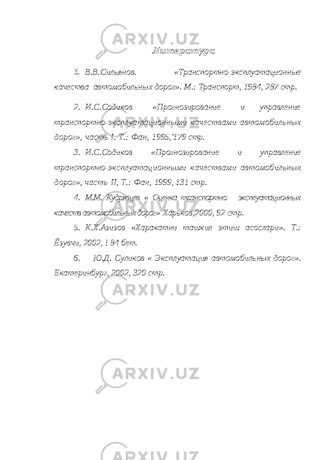 Литература 1.В.В.Сильянов. «Транспортно-эксплуатационные качества автомобильных дорог». М.: Транспорт, 1984, 287 стр. 2. И.С.Содиков «Прогнозирование и управление транспортно- эксплуатационными качествами автомобильных дорог», часть I . Т.: Фан, 1995,&#39;179 стр. 3. И.С.Содиков «Прогнозирование и управление транспортно- эксплуатационными качествами автомобильных дорог», часть II , Т.: Фан, 1999, 131 стр. 4. М.М. Кудрявцев « Оценка транспортно – эксплуатационных качеств автомобильных дорог » Харьков,2000, 92 стр. 5. К.Х.Азизов «Харакатни ташкил этиш асослари». Т.: Ёзувчи, 2002, ! 84 бет. 6. Ю.Д. Суликов « Эксплуатация автомобильных дорог». Екатеринбург, 2002, 320 стр. 