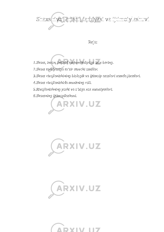 Shaxs rivojlanishi, tarbiyasi va ijtimoiylashuvi Reja: 1.Shaxs, inson, individ tushunchalariga izox bering. 2.Shaxs tarbiyasiga ta‘sir etuvchi omillar. 3.Shaxs rivojlanishining biologik va ijtimoiy asoslari xamda jixatlari. 4.Shaxs rivojlanishida muxitning roli. 5.Rivojlanishning yoshi va o’ziga xos xususiyatlari. 6.Shaxsning ijtimoyilashuvi. 