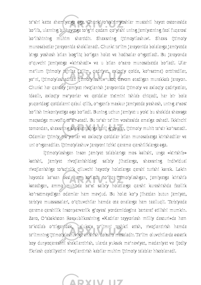 ta‘siri katta ahamiyatga ega. Chunki o’spirin-yoshlar mustahil hayot ostonasida bo’lib, ularning bu hayotga to’g’ri qadam qo’yishi uning jamiyatning faol fuqarosi bo’lishining muhim shartidir. Shaxsning ijtimoyilashuvi. Shaxs ijtimoiy munosabatlar jarayonida shakllanadi. Chunki ta‘lim jarayonida bolalarga jamiyatda birga yashash bilan bog’liq bo’lgan holat va hodisalar o’rgatiladi. Bu jarayonda o’quvchi jamiyatga «kirishadi» va u bilan o’zaro munosabatda bo’ladi. Ular ma‘lum ijtimoiy tajriba (bilim, qadriyat, axloqiy qoida, ko’rsatma) orttiradilar, ya‘ni, ijtimoiylashadilar. Ijtimoiylashuv uzoq davom etadigan murakkab jarayon. Chunki har qanday jamiyat rivojlanish jarayonida ijtimoiy va axloqiy qadriyatlar, ideallr, axloqiy me‘yorlar va qoidalar tizimini ishlab chiqadi, har bir bola yuqoridagi qoidalarni qabul qilib, o’rganib mazkur jamiyatda yashash, uning a‘zosi bo’lish imkoniyatiga ega bo’ladi. Buning uchun jamiyat u yoki bu shaklda shaxsga maqsadga muvofiq ta‘sir etadi. Bu ta‘sir ta‘lim vositasida amalga oshadi. Ikkinchi tomondan, shaxsning shakllanishiga turli g’oyalar, ijtimoiy muhit ta‘sir ko’rsatadi. Odamlar ijtimiy me‘yorlar va axloqiy qoidalar bilan munosabatga kirishadilar va uni o’rganadilar. Ijtimoiylashuv jarayoni ichki qarama-qarshiliklarga ega. Ijtimoiylashgan inson jamiyat talablariga mos kelishi, unga «kirishib» ketishi, jamiyat rivojlanishidagi salbiy jihatlarga, shaxsning individual rivojlanishiga to’sqinlik qiluvchi hayotiy holatlarga qarshi turishi kerak. Lekin hayotda ba‘zan aksi ham bo’ladi: to’liq ijtimoiylashgan, jamiyatga kirishib ketadigan, ammo muhitda ba‘zi salbiy holatlarga qarshi kurashishda faollik ko’rsatmaydigan odamlar ham mavjud. Bu holat ko’p jihatdan butun jamiyat, tarbiya muassasalari, o’qituvchilar hamda ota onalarga ham taalluqli. Tarbiyada qarama-qarshilik insonparvarlik g’oyasi yordamidagina bartaraf etilishi mumkin. Zero, O’zbekiston Respublikasining «Kadrlar tayyorlash milliy dasturi»da ham ta‘kidlab o’tilganidek, uzluksiz ta‘limni tashkil etish, rivojlantirish hamda ta‘limning ijtimoiylashuviga erishish dolzarb masaladir. Ta‘lim oluvchilarda estetik boy dunyoqarashni shakllantirish, ularda yuksak ma‘naviyat, madaniyat va ijodiy fikrlash qobiliyatini rivojlantirish kabilar muhim ijtimoiy talablar hisoblanadi. 