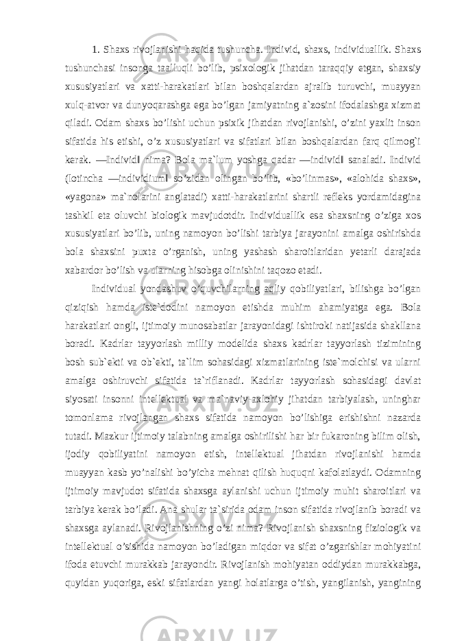 1. Shaxs rivojlanishi haqida tushuncha. Individ, shaxs, individuallik. Shaxs tushunchasi insonga taalluqli bo’lib, psixologik jihatdan taraqqiy etgan, shaxsiy xususiyatlari va xatti-harakatlari bilan boshqalardan ajralib turuvchi, muayyan xulq-atvor va dunyoqarashga ega bo’lgan jamiyatning a`zosini ifodalashga xizmat qiladi. Odam shaxs bo’lishi uchun psixik jihatdan rivojlanishi, o’zini yaxlit inson sifatida his etishi, o’z xususiyatlari va sifatlari bilan boshqalardan farq qilmog`i kerak. ―Individ‖ nima? Bola ma`lum yoshga qadar ―individ‖ sanaladi. Individ (lotincha ―individium‖ so’zidan olingan bo’lib, «bo’linmas», «alohida shaxs», «yagona» ma`nolarini anglatadi) xatti-harakatlarini shartli refleks yordamidagina tashkil eta oluvchi biologik mavjudotdir. Individuallik esa shaxsning o’ziga xos xususiyatlari bo’lib, uning namoyon bo’lishi tarbiya jarayonini amalga oshirishda bola shaxsini puxta o’rganish, uning yashash sharoitlaridan yetarli darajada xabardor bo’lish va ularning hisobga olinishini taqozo etadi. Individual yondashuv o’quvchilarning aqliy qobiliyatlari, bilishga bo’lgan qiziqish hamda iste`dodini namoyon etishda muhim ahamiyatga ega. Bola harakatlari ongli, ijtimoiy munosabatlar jarayonidagi ishtiroki natijasida shakllana boradi. Kadrlar tayyorlash milliy modelida shaxs kadrlar tayyorlash tizimining bosh sub`ekti va ob`ekti, ta`lim sohasidagi xizmatlarining iste`molchisi va ularni amalga oshiruvchi sifatida ta`riflanadi. Kadrlar tayyorlash sohasidagi davlat siyosati insonni intellektual va ma`naviy-axlohiy jihatdan tarbiyalash, uninghar tomonlama rivojlangan shaxs sifatida namoyon bo’lishiga erishishni nazarda tutadi. Mazkur ijtimoiy talabning amalga oshirilishi har bir fukaroning bilim olish, ijodiy qobiliyatini namoyon etish, intellektual jihatdan rivojlanishi hamda muayyan kasb yo’nalishi bo’yicha mehnat qilish huquqni kafolatlaydi. Odamning ijtimoiy mavjudot sifatida shaxsga aylanishi uchun ijtimoiy muhit sharoitlari va tarbiya kerak bo’ladi. Ana shular ta`sirida odam inson sifatida rivojlanib boradi va shaxsga aylanadi. Rivojlanishning o’zi nima? Rivojlanish shaxsning fiziologik va intellektual o’sishida namoyon bo’ladigan miqdor va sifat o’zgarishlar mohiyatini ifoda etuvchi murakkab jarayondir. Rivojlanish mohiyatan oddiydan murakkabga, quyidan yuqoriga, eski sifatlardan yangi holatlarga o’tish, yangilanish, yangining 