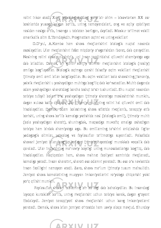 rolini inkor etadi. Xorij psixologiyasidagi yana bir ohim – bixeviorizm XX asr boshlarida yuzaga kelgan bo’lib, uning namoyandalari, ong va aqliy qobiliyat nasldan-naslga o’tib, insonga u tabiatan berilgan, deyiladi. Mazkur ta‘limot vakili amerikalik olim E.Torndaykdir. Progmatizm oqimi va uning vakillari D.D‘yul, A.Kombe ham shaxs rivojlanishini biologik nuqtai nazarda asoslaydilar. Ular rivojlanishni fašat miqdoriy o’zgarishdan iborat, deb qaraydilar. Naslning rolini absolyutlashtirib, uni inson taqdiridahal qiluvchi ahamiyatga ega deb biladilar. Demak, bir guruh xorijiy olimlar rivojlanishni biologik (nasliy) omilga bog’laydilar. Biologik oqimga qarshi falsafiy oqim vakillari rivojlanishi ijtimoiy omil omil bilan belgilaydilar. Bu oqim vakillari bola shaxsining jismoniy, psixik rivojlanishi u yashaydigan muhitga bog’liq deb ko’rsatadilar. Muhit deganda odam yashaydigan sharoitdagi barcha tashqi ta‘sir tushuniladi. Shu nuqtai nazardan tarbiya tufayli bolani o’zi yashaydigan ijtimoiy sharoitga moslashtirish mumkin, degan xulosa kelib chiqadi. Ular ijtiomiy muhitning rolini hal qiluvchi omil deb hisoblaydilar. Demak, odam bolasining shaxs sifatida rivojlanib, taraqqiy etib borishi, uning shaxs bo’lib kamolga yetishida nasl (biologik omil), ijtimoiy muhit (bola yashaydigan sharoit), shuningdek, maqsadga muvofiq amalga oshadigan tarbiya ham birdek ahamiyatga ega. Bu omillarning ta‘sirini aniqlashda ilg’or pedagogik olimlar, psixolog va faylasuflar ta‘limotiga suyaniladi. Falsafada shaxsni jamiyat bilan bog’liq bo’lgan ijtimoiy hayotdagi murakkab voqelik deb qaraladi. Ular individning ma‘naviy boyligi uning munosabatlariga bog’liq, deb hisoblaydilar. Haqiqatdan ham, shaxs mehnat faoliyati zaminida rivojlanadi, kamolga yetadi. Inson sharoitni, sharoit esa odamni yaratadi. Bu esa o’z navbatida inson faolligini namoyon etadi. Zero, shaxs ma‘lum ijtimoiy tuzum mahsulidir. Jamiyat shaxs kamolotining muayyan imkoniyatlarini ro’yobga chiqarishi yoki yo’q qilishi mumkin. Faylasuflar shaxsni tabiatning bir bo’lagi deb baholaydilar. Bu insondagi layoqat kurtaklari bo’lib, uning rivojlanishi uchun tarbiya kerak, degan g’oyani ifodalaydi. Jamiyat taraqqiyoti shaxs rivojlanishi uchun keng imkoniyatlarni yaratadi. Demak, shaxs bilan jamiyat o’rtasida ham uzviy aloqa mavjud. Shunday 