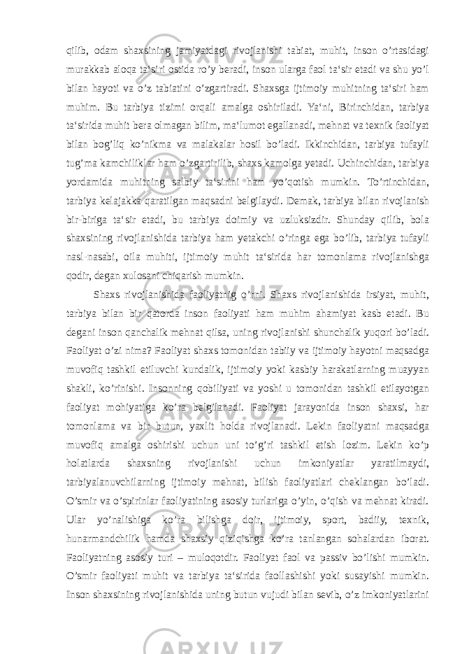 qilib, odam shaxsining jamiyatdagi rivojlanishi tabiat, muhit, inson o’rtasidagi murakkab aloqa ta‘siri ostida ro’y beradi, inson ularga faol ta‘sir etadi va shu yo’l bilan hayoti va o’z tabiatini o’zgartiradi. Shaxsga ijtimoiy muhitning ta‘siri ham muhim. Bu tarbiya tizimi orqali amalga oshiriladi. Ya‘ni, Birinchidan, tarbiya ta‘sirida muhit bera olmagan bilim, ma‘lumot egallanadi, mehnat va texnik faoliyat bilan bog’liq ko’nikma va malakalar hosil bo’ladi. Ikkinchidan, tarbiya tufayli tug’ma kamchiliklar ham o’zgartirilib, shaxs kamolga yetadi. Uchinchidan, tarbiya yordamida muhitning salbiy ta‘sirini ham yo’qotish mumkin. To’rtinchidan, tarbiya kelajakka qaratilgan maqsadni belgilaydi. Demak, tarbiya bilan rivojlanish bir-biriga ta‘sir etadi, bu tarbiya doimiy va uzluksizdir. Shunday qilib, bola shaxsining rivojlanishida tarbiya ham yetakchi o’ringa ega bo’lib, tarbiya tufayli nasl-nasabi, oila muhiti, ijtimoiy muhit ta‘sirida har tomonlama rivojlanishga qodir, degan xulosani chiqarish mumkin. Shaxs rivojlanishida faoliyatnig o’rni. Shaxs rivojlanishida irsiyat, muhit, tarbiya bilan bir qatorda inson faoliyati ham muhim ahamiyat kasb etadi. Bu degani inson qanchalik mehnat qilsa, uning rivojlanishi shunchalik yuqori bo’ladi. Faoliyat o’zi nima? Faoliyat shaxs tomonidan tabiiy va ijtimoiy hayotni maqsadga muvofiq tashkil etiluvchi kundalik, ijtimoiy yoki kasbiy harakatlarning muayyan shakli, ko’rinishi. Insonning qobiliyati va yoshi u tomonidan tashkil etilayotgan faoliyat mohiyatiga ko’ra belgilanadi. Faoliyat jarayonida inson shaxsi, har tomonlama va bir butun, yaxlit holda rivojlanadi. Lekin faoliyatni maqsadga muvofiq amalga oshirishi uchun uni to’g’ri tashkil etish lozim. Lekin ko’p holatlarda shaxsning rivojlanishi uchun imkoniyatlar yaratilmaydi, tarbiyalanuvchilarning ijtimoiy mehnat, bilish faoliyatlari cheklangan bo’ladi. O’smir va o’spirinlar faoliyatining asosiy turlariga o’yin, o’qish va mehnat kiradi. Ular yo’nalishiga ko’ra bilishga doir, ijtimoiy, sport, badiiy, texnik, hunarmandchilik hamda shaxsiy qiziqishga ko’ra tanlangan sohalardan iborat. Faoliyatning asosiy turi – muloqotdir. Faoliyat faol va passiv bo’lishi mumkin. O’smir faoliyati muhit va tarbiya ta‘sirida faollashishi yoki susayishi mumkin. Inson shaxsining rivojlanishida uning butun vujudi bilan sevib, o’z imkoniyatlarini 