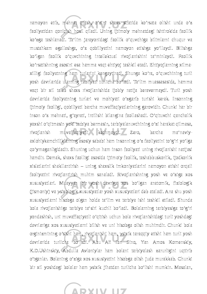 namoyon etib, mehnat qilish, o’zini shaxs sifatida ko’rsata olishi unda o’z faoliyatidan qoniqish hosil qiladi. Uning ijtimoiy mehnatdagi ishtirokida faollik ko’zga tashlanadi. Ta‘lim jarayonidagi faollik o’quvchiga bilimlarni chuqur va mustahkam egallashga, o’z qobiliyatini namoyon etishga yo’llaydi. Bilishga bo’lgan faollik o’quvchining intellektual rivojlanishini ta‘minlaydi. Faollik ko’rsatishning asosini esa hamma vaqt ehtiyoj tashkil etadi. Ehtiyojlarning xilma- xilligi faoliyatning ham turlarini kengaytiradi. Shunga ko’ra, o’quvchining turli yosh davrlarida ularning faoliyati turlicha bo’ladi. Ta‘lim muassasasida, hamma vaqt bir xil talab shaxs rivojlanishida ijobiy natija beravermaydi. Turli yosh davrlarida faoliyatning turlari va mohiyati o’zgarib turishi kerak. Insonning ijtimoiy faolligi, qobiliyati barcha muvaffaqiyatlarining garovidir. Chunki har bir inson o’z mehnati, g’ayrati, intilishi bilangina faollashadi. O’qituvchi qanchalik yaxshi o’qitmasin yoki tarbiya bermasin, tarbiyalanuvchining o’zi harakat qilmasa, rivojlanish muvaffaqiyatli kechmaydi. Zero, barcha ma‘naviy- axlohiykamchiliklarning asosiy sababi ham insonning o’z faoliyatini to’g’ri yo’lga qo’ymaganligidadir. Shuning uchun ham inson faoliyati uning rivojlanishi natijasi hamdir. Demak, shaxs faolligi asosida ijtimoiy faollik, tashabbuskorlik, ijodkorlik xislatlarini shakllantirish – uning shaxslik imkoniyatlarini namoyon etishi orqali faoliyatini rivojlantirish muhim sanaladi. Rivojlanishning yosh va o’ziga xos xususiyatlari. Muayyan bir yosh davriga xos bo’lgan anatomik, fiziologik (jismoniy) va psixologik xususiyatlar yosh xususiyatlari deb ataladi. Ana shu yosh xususiyatlarni hisobga olgan holda ta‘lim va tarbiya ishi tashkil etiladi. Shunda bola rivojlanishiga tarbiya ta‘siri kuchli bo’ladi. Bolalarning tarbiyasiga to’g’ri yondashish, uni muvaffaqiyatli o’qitish uchun bola rivojlanishidagi turli yoshdagi davrlariga xos xususiyatlarni bilish va uni hisobga olish muhimdir. Chunki bola orginizmining o’sishi ham, rivojlanishi ham, psixik taraqqiy etishi ham turli yosh davrlarida turlicha bo’ladi. Abu Ali Ibn Sino, Yan Amos Komenskiy, K.D.Ushinskiy, Abdulla Avloniylar ham bolani tarbiyalash zarurligini uqtirib o’tganlar. Bolaning o’ziga xos xususiyatini hisobga olish juda murakkab. Chunki bir xil yoshdagi bolalar ham psixik jihatdan turlicha bo’lishi mumkin. Masalan, 