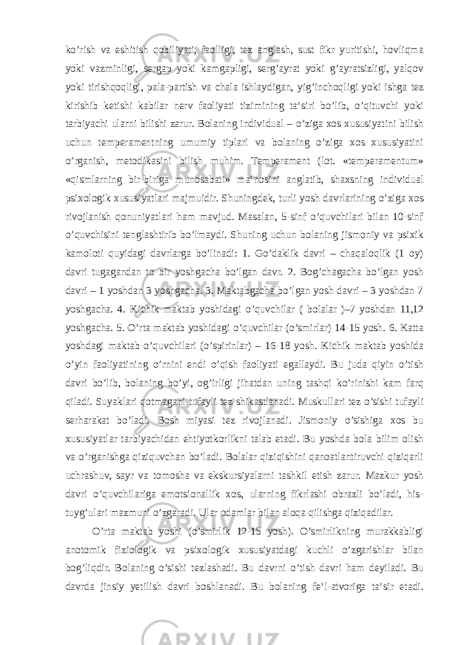 ko’rish va eshitish qobiliyati, faolligi, tez anglash, sust fikr yuritishi, hovliqma yoki vazminligi, sergap yoki kamgapligi, serg’ayrat yoki g’ayratsizligi, yalqov yoki tirishqoqligi, pala-partish va chala ishlaydigan, yig’inchoqligi yoki ishga tez kirishib ketishi kabilar nerv faoliyati tizimining ta‘siri bo’lib, o’qituvchi yoki tarbiyachi ularni bilishi zarur. Bolaning individual – o’ziga xos xususiyatini bilish uchun temperamentning umumiy tiplari va bolaning o’ziga xos xususiyatini o’rganish, metodikasini bilish muhim. Temperament (lot. «temperamentum» «qismlarning bir-biriga munosabati» ma‘nosini anglatib, shaxsning individual psixologik xususiyatlari majmuidir. Shuningdek, turli yosh davrlarining o’ziga xos rivojlanish qonuniyatlari ham mavjud. Masalan, 5-sinf o’quvchilari bilan 10-sinf o’quvchisini tenglashtirib bo’lmaydi. Shuning uchun bolaning jismoniy va psixik kamoloti quyidagi davrlarga bo’linadi: 1. Go’daklik davri – chaqaloqlik (1 oy) davri tugagandan to bir yoshgacha bo’lgan davr. 2. Bog’chagacha bo’lgan yosh davri – 1 yoshdan 3 yoshgacha. 3. Maktabgacha bo’lgan yosh davri – 3 yoshdan 7 yoshgacha. 4. Kichik maktab yoshidagi o’quvchilar ( bolalar )–7 yoshdan 11,12 yoshgacha. 5. O’rta maktab yoshidagi o’quvchilar (o’smirlar) 14-15 yosh. 6. Katta yoshdagi maktab o’quvchilari (o’spirinlar) – 16-18 yosh. Kichik maktab yoshida o’yin faoliyatining o’rnini endi o’qish faoliyati egallaydi. Bu juda qiyin o’tish davri bo’lib, bolaning bo’yi, og’irligi jihatdan uning tashqi ko’rinishi kam farq qiladi. Suyaklari qotmagani tufayli tez shikastlanadi. Muskullari tez o’sishi tufayli serharakat bo’ladi. Bosh miyasi tez rivojlanadi. Jismoniy o’sishiga xos bu xususiyatlar tarbiyachidan ehtiyotkorlikni talab etadi. Bu yoshda bola bilim olish va o’rganishga qiziquvchan bo’ladi. Bolalar qiziqishini qanoatlantiruvchi qiziqarli uchrashuv, sayr va tomosha va ekskursiyalarni tashkil etish zarur. Mazkur yosh davri o’quvchilariga emotsionallik xos, ularning fikrlashi obrazli bo’ladi, his- tuyg’ulari mazmuni o’zgaradi. Ular odamlar bilan aloqa qilishga qiziqadilar. O’rta maktab yoshi (o’smirlik 12-15 yosh). O’smirlikning murakkabligi anotomik fiziologik va psixologik xususiyatdagi kuchli o’zgarishlar bilan bog’liqdir. Bolaning o’sishi tezlashadi. Bu davrni o’tish davri ham deyiladi. Bu davrda jinsiy yetilish davri boshlanadi. Bu bolaning fe‘l-atvoriga ta‘sir etadi. 