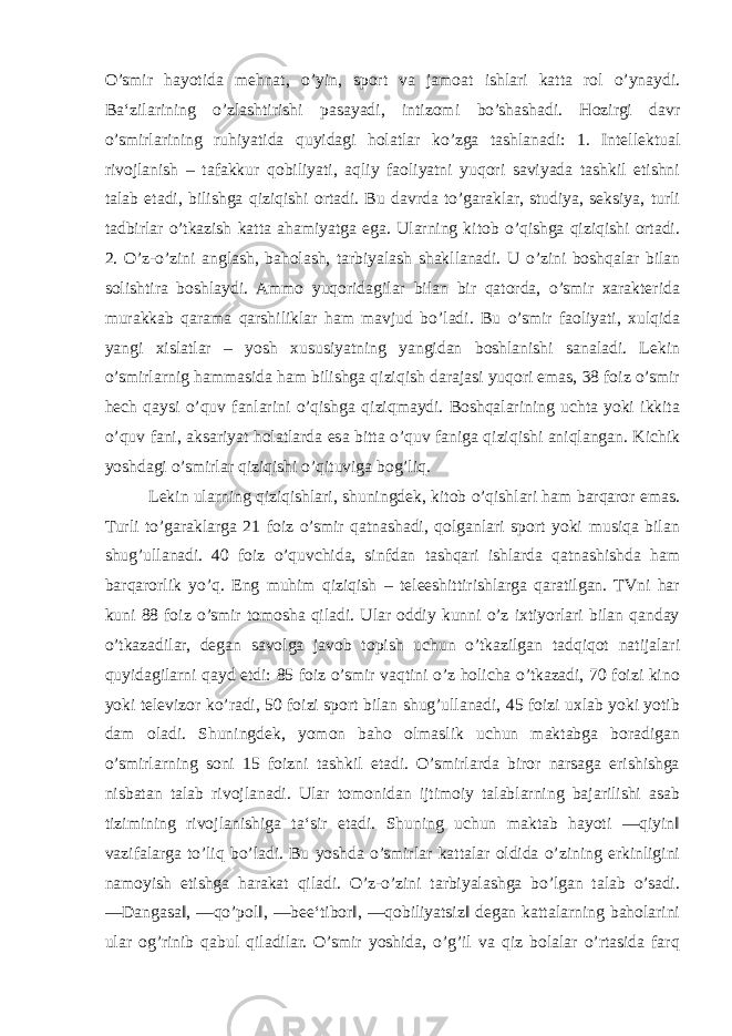 O’smir hayotida mehnat, o’yin, sport va jamoat ishlari katta rol o’ynaydi. Ba‘zilarining o’zlashtirishi pasayadi, intizomi bo’shashadi. Hozirgi davr o’smirlarining ruhiyatida quyidagi holatlar ko’zga tashlanadi: 1. Intellektual rivojlanish – tafakkur qobiliyati, aqliy faoliyatni yuqori saviyada tashkil etishni talab etadi, bilishga qiziqishi ortadi. Bu davrda to’garaklar, studiya, seksiya, turli tadbirlar o’tkazish katta ahamiyatga ega. Ularning kitob o’qishga qiziqishi ortadi. 2. O’z-o’zini anglash, baholash, tarbiyalash shakllanadi. U o’zini boshqalar bilan solishtira boshlaydi. Ammo yuqoridagilar bilan bir qatorda, o’smir xarakterida murakkab qarama qarshiliklar ham mavjud bo’ladi. Bu o’smir faoliyati, xulqida yangi xislatlar – yosh xususiyatning yangidan boshlanishi sanaladi. Lekin o’smirlarnig hammasida ham bilishga qiziqish darajasi yuqori emas, 38 foiz o’smir hech qaysi o’quv fanlarini o’qishga qiziqmaydi. Boshqalarining uchta yoki ikkita o’quv fani, aksariyat holatlarda esa bitta o’quv faniga qiziqishi aniqlangan. Kichik yoshdagi o’smirlar qiziqishi o’qituviga bog’liq. Lekin ularning qiziqishlari, shuningdek, kitob o’qishlari ham barqaror emas. Turli to’garaklarga 21 foiz o’smir qatnashadi, qolganlari sport yoki musiqa bilan shug’ullanadi. 40 foiz o’quvchida, sinfdan tashqari ishlarda qatnashishda ham barqarorlik yo’q. Eng muhim qiziqish – teleeshittirishlarga qaratilgan. TVni har kuni 88 foiz o’smir tomosha qiladi. Ular oddiy kunni o’z ixtiyorlari bilan qanday o’tkazadilar, degan savolga javob topish uchun o’tkazilgan tadqiqot natijalari quyidagilarni qayd etdi: 85 foiz o’smir vaqtini o’z holicha o’tkazadi, 70 foizi kino yoki televizor ko’radi, 50 foizi sport bilan shug’ullanadi, 45 foizi uxlab yoki yotib dam oladi. Shuningdek, yomon baho olmaslik uchun maktabga boradigan o’smirlarning soni 15 foizni tashkil etadi. O’smirlarda biror narsaga erishishga nisbatan talab rivojlanadi. Ular tomonidan ijtimoiy talablarning bajarilishi asab tizimining rivojlanishiga ta‘sir etadi. Shuning uchun maktab hayoti ―qiyin‖ vazifalarga to’liq bo’ladi. Bu yoshda o’smirlar kattalar oldida o’zining erkinligini namoyish etishga harakat qiladi. O’z-o’zini tarbiyalashga bo’lgan talab o’sadi. ―Dangasa‖, ―qo’pol‖, ―bee‘tibor‖, ―qobiliyatsiz‖ degan kattalarning baholarini ular og’rinib qabul qiladilar. O’smir yoshida, o’g’il va qiz bolalar o’rtasida farq 