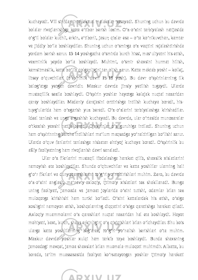 kuchayadi. VII sinfdan intellektual malakalar pasayadi. Shuning uchun bu davrda bolalar rivojlanishiga katta e‘tibor berish lozim. O’z-o’zini tarbiyalash natijasida o’g’il bolalar kuchli, erkin, e‘tiborli, jasur; qizlar esa – o’ta ko’nikuvchan, kamtar va jiddiy bo’la boshlaydilar. Shuning uchun o’smirga o’z vaqtini rejalashtirishda yordam berish zarur. 13-14 yoshgacha o’smirda burch hissi, mas‘uliyatni his etish, vazminlik paydo bo’la boshlaydi. Muhimi, o’smir shaxsini hurmat hilish, kamsitmaslik, katta bo’lib qolganligini tan olish zarur. Katta maktab yoshi – kollej, litsey o’quvchilari (o’spirinlik davri 15-18 yosh). Bu davr o’spirinlarning ilk balog’atga yetgan davridir. Mazkur davrda jinsiy yetilish tugaydi. Ularda mustaqillik sezila boshlaydi. O’spirin yoshlar hayotga kelajak nuqtai nazaridan qaray boshlaydilar. Madaniy darajasini orttirishga intilish kuchaya boradi, his- tuyg’ularida ham o’zgarish yuz beradi. O’z-o’zlarini tarbiyalashga kirishadilar. Ideal tanlash va unga ergashish kuchayadi. Bu davrda, ular o’rtasida munozaralar o’tkazish yaxshi natija beradi. O’spirinlar o’z guruhiga intiladi. Shuning uchun ham o’spirinning barcha intilishlari ma‘lum maqsadga yo’naltirilgan bo’lishi zarur. Ularda o’quv fanlarini tanlashga nisbatan ehtiyoj kuchaya boradi. O’spirinlik bu ašliy faoliyatning ham rivojlanish davri sanaladi. Ular o’z fikrlarini mustaqil ifodalashga harakat qilib, shaxslik xislatlarini namoyish eta boshlaydilar. Shunda o’qituvchilar va katta yoshlilar ularning hali g’o’r fikrlari va dunyoqarashlarini to’g’ri yo’naltirishlari muhim. Zero, bu davrda o’z-o’zini anglash, ma‘naviy-axloqiy, ijtimoiy xislatlari tez shakllanadi. Bunga uning faoliyati, jamoada va jamoat joylarida o’zini tutishi, odamlar bilan tez muloqotga kirishishi ham turtki bo’ladi. O’zini kattalardek his etish, o’ziga xosligini namoyon etish, boshqalarning diqqatini o’ziga qaratishga harakat qiladi. Axloqiy muammolarni o’z qarashlari nuqtai nazaridan hal eta boshlaydi. Hayot mohiyati, baxt, burch, shaxs erkinligini o’z qiziqishlari bilan o’lchaydilar. Shu bois ularga katta yoshlilarning beg’araz, to’g’ri yo’nalish berishlari o’ta muhim. Mazkur davrda yoshlar xulqi ham tarkib topa boshlaydi. Bunda shaxsning jamoadagi mavqei, jamoa shaxslari bilan muomala-muloqoti muhimdir. Albatta, bu borada, ta‘lim muassasasida faoliyat ko’rsatayotgan yoshlar ijtimoiy harakati 