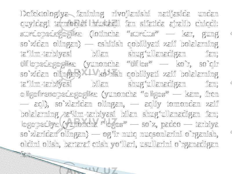 Defektologiya fanining rivojlanishi natijasida undan quyidagi tarmoqlar mustaqil fan sifatida ajralib chiqdi: surdopedagogika (lotincha “ surdus” — kar, gung so`zidan olingan) — eshitish qobiliyati zaif bolalarning ta’lim-tarbiyasi bilan shug‘ullanadigan fan; tiflopedagogika (yunoncha “ tiflos” — ko`r, so`qir so`zidan olingan) — ko`rish qobiliyati zaif bolalarning ta’lim-tarbiyasi bilan shug‘ullanadigan fan; oligofrenopedagogika (yunoncha “ oligos” — kam, fren — aql), so`zlaridan olingan, — aqliy tomondan zaif bolalarning ta’lim-tarbiyasi bilan shug‘ullanadigan fan; logopediya (yunoncha “ logos” — so`z, padeo — tarbiya so`zlaridan olingan) — og‘ir nutq nuqsonlarini o`rganish, oldini olish, bartaraf etish yo‘llari, usullarini o`rganadigan fan. 