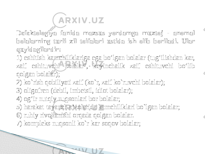 Defektologiya fanida maxsus yordamga muxtoj - anomal bolalarning turli xil toifalari ustida ish olib boriladi. Ular quyidagilardir:  1) eshitish kamchiliklariga ega bo‘lgan bolalar (tug‘ilishdan kar, zaif eshituvchi bolalar&#39;&#39;, keyinchalik zaif eshituvchi bo‘lib qolgan bolalar); 2) ko`rish qobiliyati zaif (ko`r, zaif ko`ruvchi bolalar); 3) oligofren (debil, imbetsil, idiot bolalar); 4) og‘ir nutqiy nuqsonlari bor bolalar; 5) harakat-tayanch a’zolarida kamchiliklari bo`lgan bolalar; 6) ruhiy rivojlanishi orqada qolgan bolalar. 7) kompleks nuqsonli ko`r-kar-soqov bolalar;  