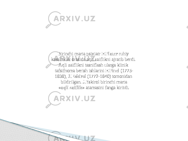 Birinchi marta psixiatr F.Plater ruhiy kasalliklar orasida aqli zaiflikni ajratib berdi. Aqli zaiflikni tasniflash ularga klinik tafsifnoma berish ishlarini F.Pinel (1775- 1838), J.Eskirol (1772-1840) tomonidan bildirilgan. J.Eskirol birinchi marta « aqli zaiflik » atamasini fanga kiritdi. 