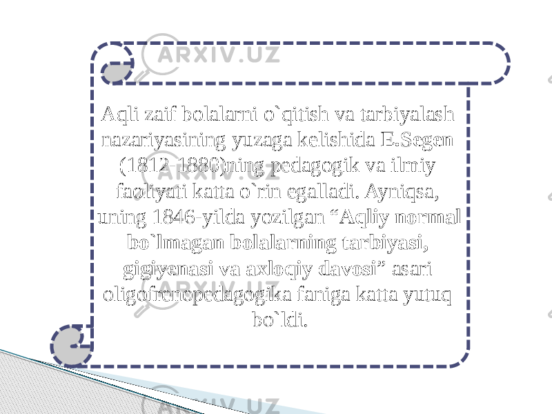 Aqli zaif bolalarni o`qitish va tarbiyalash nazariyasining yuzaga kelishida E.Segen (1812-1880)ning pedagogik va ilmiy faoliyati katta o`rin egalladi. Ayniqsa, uning 1846-yilda yozilgan “ Aqliy normal bo`lmagan bolalarning tarbiyasi, gigiyenasi va axloqiy davosi ” asari oligofrenopedagogika faniga katta yutuq bo`ldi. 