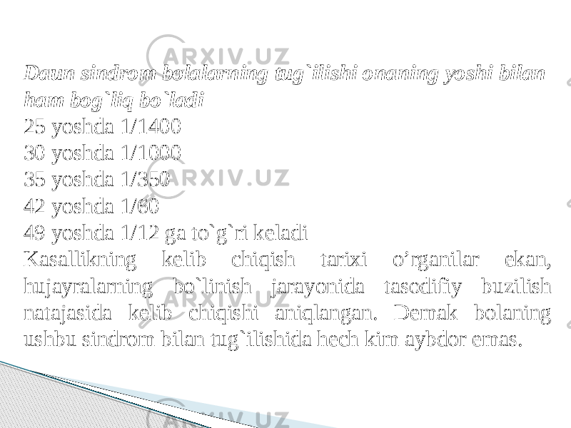 Daun sindrom bolalarning tug`ilishi onaning yoshi bilan ham bog`liq bo`ladi 25 yoshda 1/1400 30 yoshda 1/1000 35 yoshda 1/350 42 yoshda 1/60 49 yoshda 1/12 ga to`g`ri keladi Kasallikning kelib chiqish tarixi o’rganilar ekan, hujayralarning bo`linish jarayonida tasodifiy buzilish natajasida kelib chiqishi aniqlangan. Demak bolaning ushbu sindrom bilan tug`ilishida hech kim aybdor emas. 