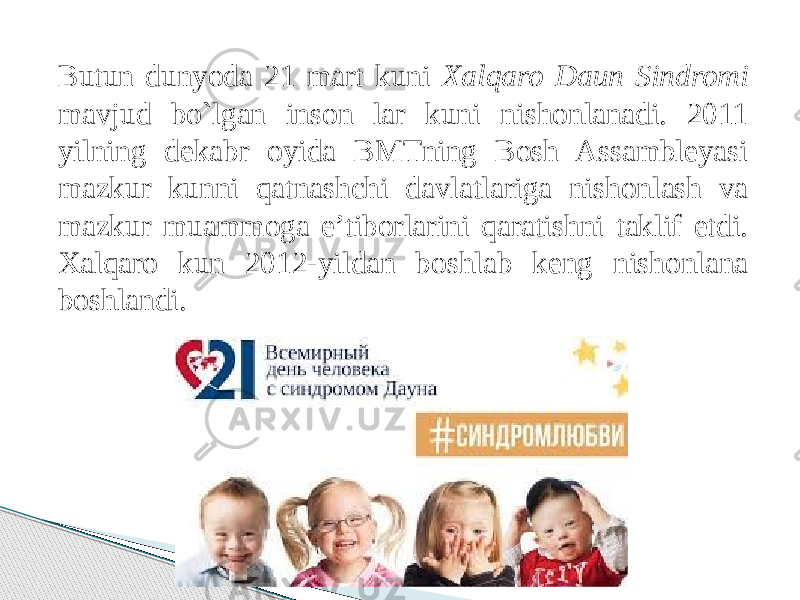 Butun dunyoda 21 mart kuni Xalqaro Daun Sindromi mavjud bo`lgan inson lar kuni nishonlanadi. 2011 yilning dekabr oyida BMTning Bosh Assambleyasi mazkur kunni qatnashchi davlatlariga nishonlash va mazkur muammoga e’tiborlarini qaratishni taklif etdi. Xalqaro kun 2012-yildan boshlab keng nishonlana boshlandi. 