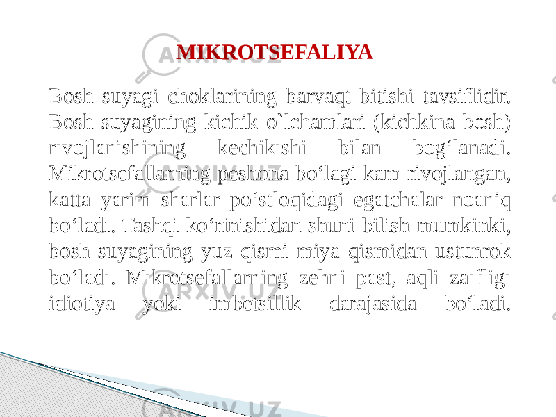 MIKROTSEFALIYA Bosh suyagi choklarining barvaqt bitishi tavsiflidir. Bosh suyagining kichik o`lchamlari (kichkina bosh) rivojlanishining kechikishi bilan bog‘lanadi. Mikrotsefallarning peshona bo‘lagi kam rivojlangan, katta yarim sharlar po‘stloqidagi egatchalar noaniq bo‘ladi. Tashqi ko‘rinishidan shuni bilish mumkinki, bosh suyagining yuz qismi miya qismidan ustunrok bo‘ladi. Mikrotsefallarning zehni past, aqli zaifligi idiotiya yoki imbetsillik darajasida bo‘ladi. 