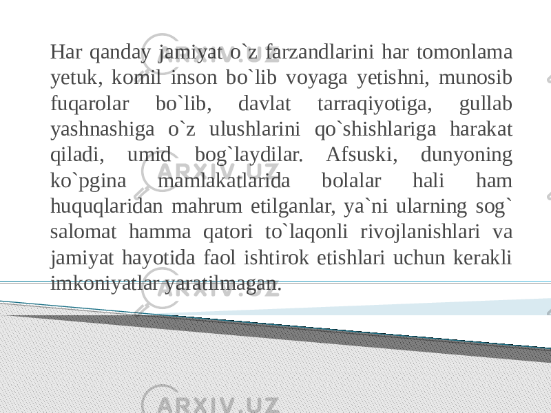 Har qanday jamiyat o`z farzandlarini har tomonlama yetuk, komil inson bo`lib voyaga yetishni, munosib fuqarolar bo`lib, davlat tarraqiyotiga, gullab yashnashiga o`z ulushlarini qo`shishlariga harakat qiladi, umid bog`laydilar. Afsuski, dunyoning ko`pgina mamlakatlarida bolalar hali ham huquqlaridan mahrum etilganlar, ya`ni ularning sog` salomat hamma qatori to`laqonli rivojlanishlari va jamiyat hayotida faol ishtirok etishlari uchun kerakli imkoniyatlar yaratilmagan. 