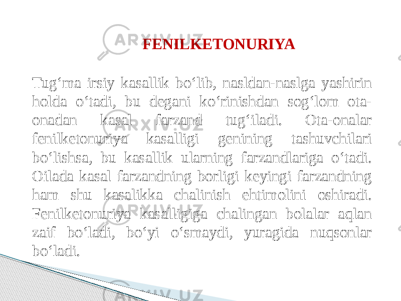 FENILKETONURIYA  Tug‘ma irsiy kasallik bo‘lib, nasldan-naslga yashirin holda o‘tadi, bu degani ko‘rinishdan sog‘lom ota- onadan kasal farzand tug‘iladi. Ota-onalar fenilketonuriya kasalligi genining tashuvchilari bo‘lishsa, bu kasallik ularning farzandlariga o‘tadi. Oilada kasal farzandning borligi keyingi farzandning ham shu kasalikka chalinish ehtimolini oshiradi. Fenilketonuriya kasalligiga chalingan bolalar aqlan zaif bo‘ladi, bo‘yi o‘smaydi, yuragida nuqsonlar bo‘ladi. 