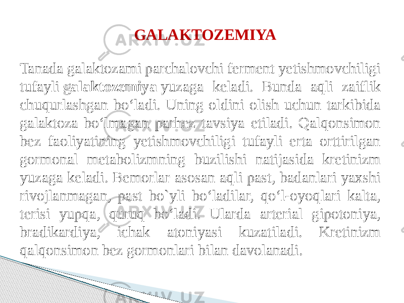 GALAKTOZEMIYA  Tanada galaktozami parchalovchi ferment yetishmovchiligi tufayli  galaktozemiya  yuzaga keladi. Bunda aqli zaiflik chuqurlashgan bo‘ladi. Uning oldini olish uchun tarkibida galaktoza bo‘lmagan parhez tavsiya etiladi. Qalqonsimon bez faoliyatining yetishmovchiligi tufayli erta orttirilgan gormonal metabolizmning buzilishi natijasida kretinizm yuzaga keladi. Bemorlar asosan aqli past, badanlari yaxshi rivojlanmagan, past bo`yli bo‘ladilar, qo‘l-oyoqlari kalta, terisi yupqa, quruq bo‘ladi. Ularda arterial gipotoniya, bradikardiya, ichak atoniyasi kuzatiladi. Kretinizm qalqonsimon bez gormonlari bilan davolanadi. 