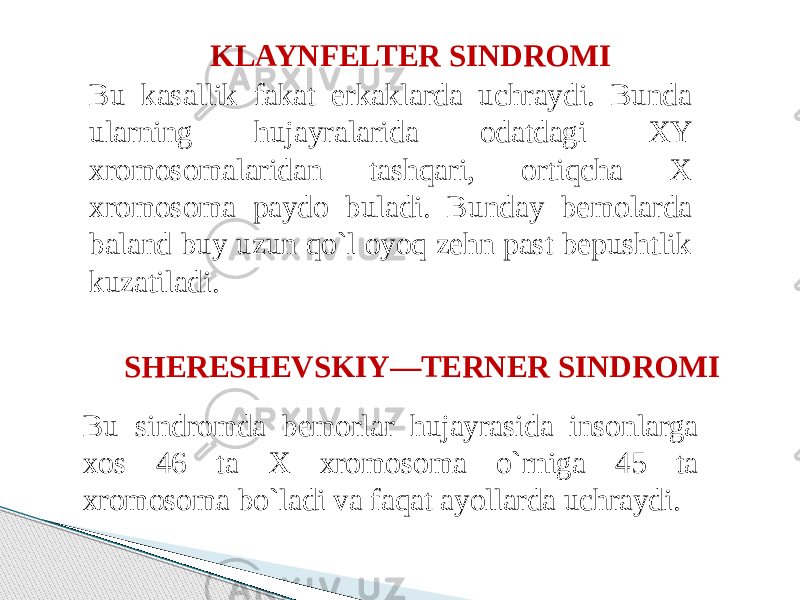 KLAYNFELTER SINDROMI  Bu kasallik fakat erkaklarda uchraydi. Bunda ularning hujayralarida odatdagi XY xromosomalaridan tashqari, ortiqcha X xromosoma paydo buladi. Bunday bemolarda baland buy uzun qo`l oyoq zehn past bepushtlik kuzatiladi. SHERESHEVSKIY—TERNER SINDROMI Bu sindromda bemorlar hujayrasida insonlarga xos 46 ta X xromosoma o`rniga 45 ta xromosoma bo`ladi va faqat ayollarda uchraydi. 