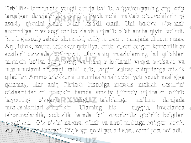 Debillik- birmuncha yengil daraja bo’lib, oligofreniyaning eng ko’p tarqalgan darajalaridan biridir. Yordamchi maktab o’quvchilarining asosiy qismini debil bolar tashkil etadi. Uni boshqa o’xshash anomaliyalar va sog’lom bolalardan ajratib olish ancha qiyin bo’ladi. Buning asosiy sababi shundaki, aqliy nuqson u darajada chuqur emas. Aql, idrok, xotira, tafakkur qobiliyatlarida kuzatiladigan kamchiliklar sezilarli darajada bo’lmaydi. Ular aniq masalalarning hal qilishlari mumkin bo’lsa ham, keng va chuqur ko`lamli voqea-hodisalar va muammolarni mustaqil tahlil etib, to’g’ri xulosa chiqarishga ojizlik qiladilar. Ammo tafakkurni umumlashtirish qobiliyati yetishmasligiga qaramay, ular aniq fikrlash hisobiga maxsus maktab dasturini o’zlashtirishlari mumkin hamda amaliy ijtimoiy tajribalar ortirib hayotning o’zgarib turadigan talablariga ma’lum darajada moslashishilari mumkin. Ularning his – tuyg’u, irodalarida ishonuvchanlik, soddalik hamda fe’l atvorlarida g’o`rlik belgilari kuzatiladi. O’z-o’zini nazorat qilish va atrof-muhitga bo’lgan tanqid xushyorlik sezilmaydi. O’qishga qobiliyatlari sust, zehni past bo’ladi. 