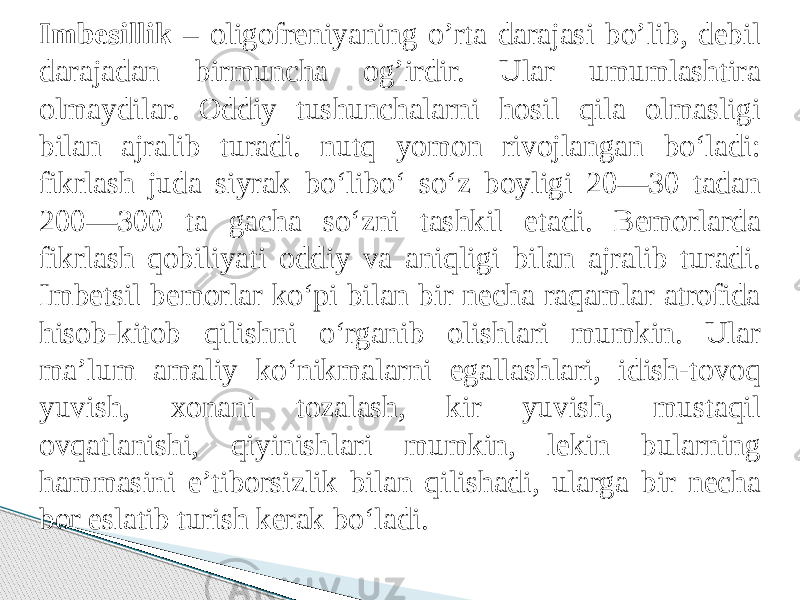 Imbesillik – oligofreniyaning o’rta darajasi bo’lib, debil darajadan birmuncha og’irdir. Ular umumlashtira olmaydilar. Oddiy tushunchalarni hosil qila olmasligi bilan ajralib turadi. nutq yomon rivojlangan bo‘ladi: fikrlash juda siyrak bo‘libo‘ so‘z boyligi 20—30 tadan 200—300 ta gacha so‘zni tashkil etadi. Bemorlarda fikrlash qobiliyati oddiy va aniqligi bilan ajralib turadi. Imbetsil bemorlar ko‘pi bilan bir necha raqamlar atrofida hisob-kitob qilishni o‘rganib olishlari mumkin. Ular ma’lum amaliy ko‘nikmalarni egallashlari, idish-tovoq yuvish, xonani tozalash, kir yuvish, mustaqil ovqatlanishi, qiyinishlari mumkin, lekin bularning hammasini e’tiborsizlik bilan qilishadi, ularga bir necha bor eslatib turish kerak bo‘ladi. 