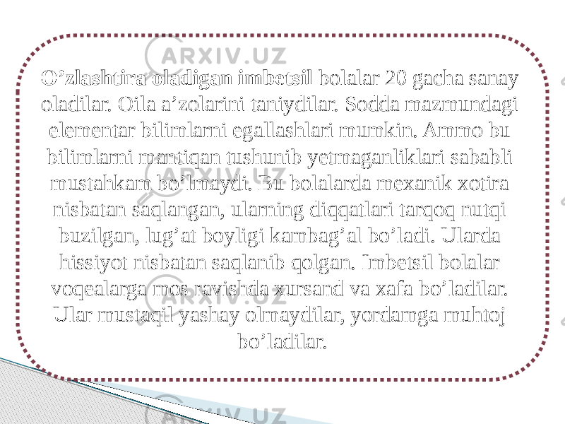 O’zlashtira oladigan imbetsil bolalar 20 gacha sanay oladilar. Oila a’zolarini taniydilar. Sodda mazmundagi elementar bilimlarni egallashlari mumkin. Ammo bu bilimlarni mantiqan tushunib yetmaganliklari sababli mustahkam bo’lmaydi. Bu bolalarda mexanik xotira nisbatan saqlangan, ularning diqqatlari tarqoq nutqi buzilgan, lug’at boyligi kambag’al bo’ladi. Ularda hissiyot nisbatan saqlanib qolgan. Imbetsil bolalar voqealarga mos ravishda xursand va xafa bo’ladilar. Ular mustaqil yashay olmaydilar, yordamga muhtoj bo’ladilar. 